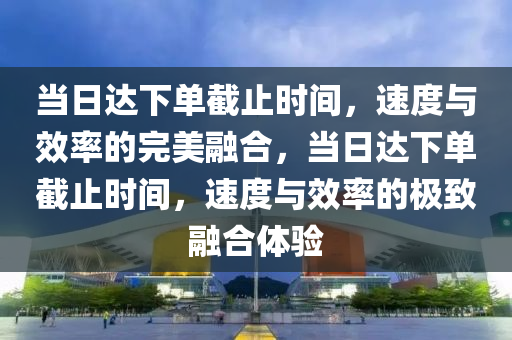 当日达下单截止时间，速度与效率的完美融合，当日达下单截止时间，速度与效率的极致融合体验