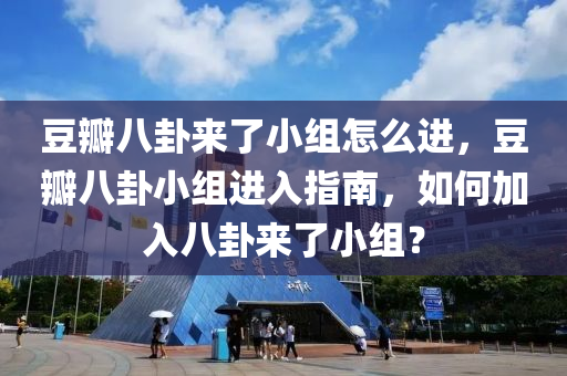 豆瓣八卦来了小组怎么进，豆瓣八卦小组进入指南，如何加入八卦来了小组？