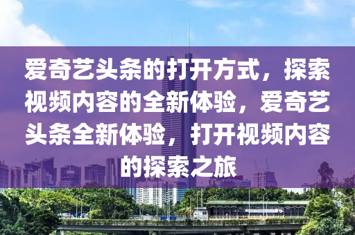 爱奇艺头条的打开方式，探索视频内容的全新体验，爱奇艺头条全新体验，打开视频内容的探索之旅