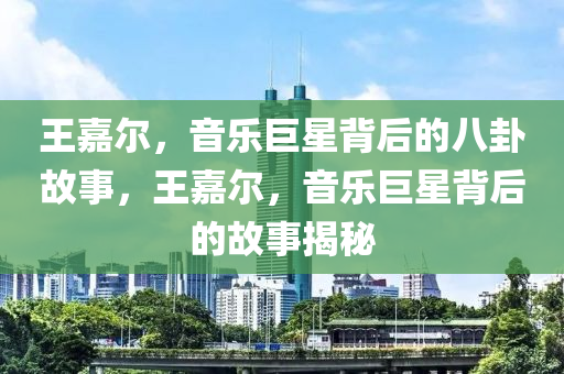 王嘉尔，音乐巨星背后的八卦故事，王嘉尔，音乐巨星背后的故事揭秘