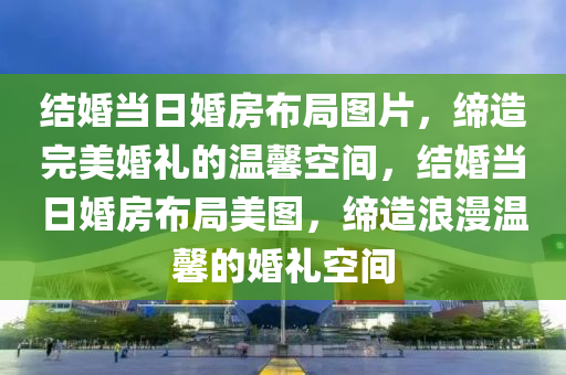 结婚当日婚房布局图片，缔造完美婚礼的温馨空间，结婚当日婚房布局美图，缔造浪漫温馨的婚礼空间