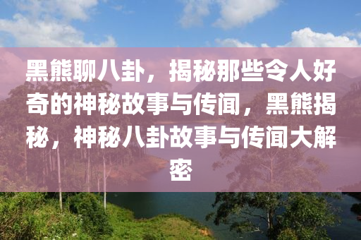 黑熊聊八卦，揭秘那些令人好奇的神秘故事与传闻，黑熊揭秘，神秘八卦故事与传闻大解密