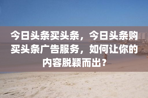 今日头条买头条，今日头条购买头条广告服务，如何让你的内容脱颖而出？