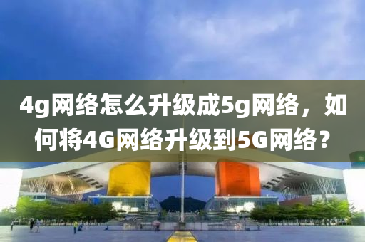 4g网络怎么升级成5g网络，如何将4G网络升级到5G网络？