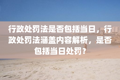 行政处罚法是否包括当日，行政处罚法涵盖内容解析，是否包括当日处罚？