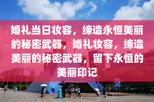 婚礼当日妆容，缔造永恒美丽的秘密武器，婚礼妆容，缔造美丽的秘密武器，留下永恒的美丽印记