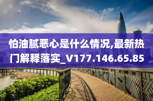 怕油腻恶心是什么情况,最新热门解释落实_V177.146.65.85