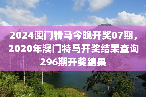 2024澳门特马今晚开奖07期，2020年澳门特马开奖结果查询296期开奖结果