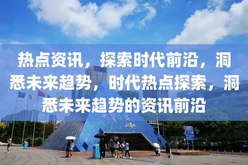 热点资讯，探索时代前沿，洞悉未来趋势，时代热点探索，洞悉未来趋势的资讯前沿