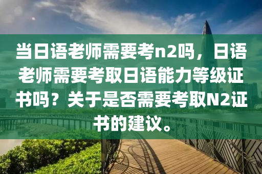 当日语老师需要考n2吗，日语老师需要考取日语能力等级证书吗？关于是否需要考取N2证书的建议。