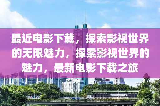 最近电影下载，探索影视世界的无限魅力，探索影视世界的魅力，最新电影下载之旅