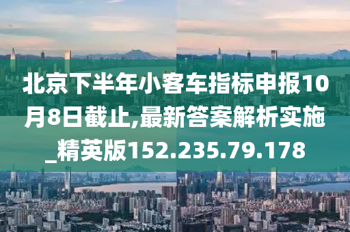 北京下半年小客车指标申报10月8日截止,最新答案解析实施_精英版152.235.79.178