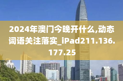 2024年澳门今晚开什么,动态词语关注落实_iPad211.136.177.25