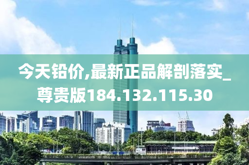 今天铅价,最新正品解剖落实_尊贵版184.132.115.30