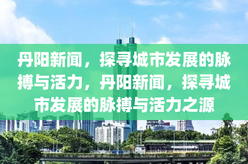 丹阳新闻，探寻城市发展的脉搏与活力，丹阳新闻，探寻城市发展的脉搏与活力之源