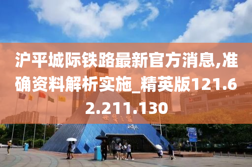 沪平城际铁路最新官方消息,准确资料解析实施_精英版121.62.211.130