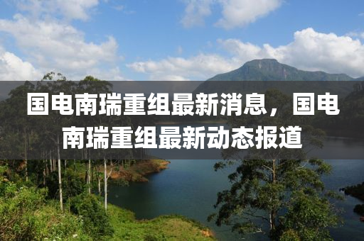 国电南瑞重组最新消息，国电南瑞重组最新动态报道