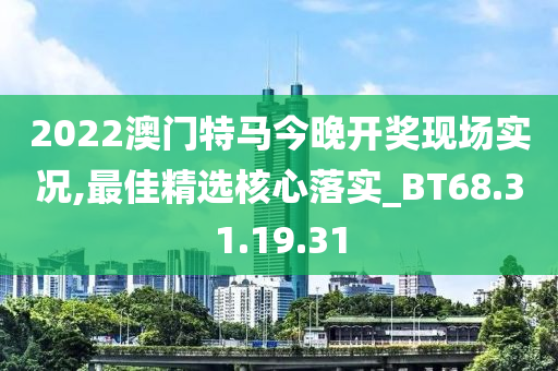 2022澳门特马今晚开奖现场实况,最佳精选核心落实_BT68.31.19.31