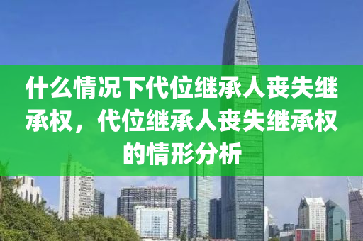 什么情况下代位继承人丧失继承权，代位继承人丧失继承权的情形分析