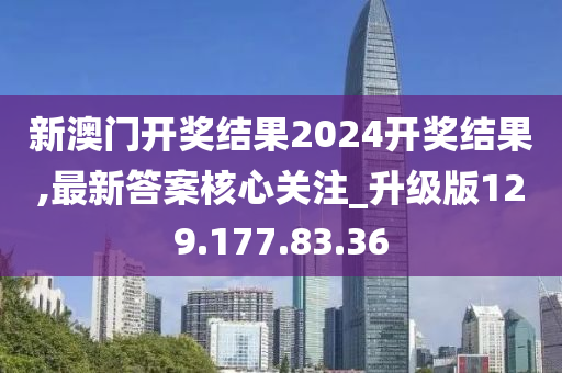 新澳门开奖结果2024开奖结果,最新答案核心关注_升级版129.177.83.36