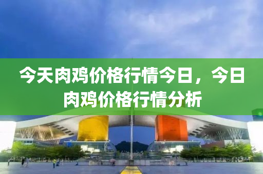 今天肉鸡价格行情今日，今日肉鸡价格行情分析