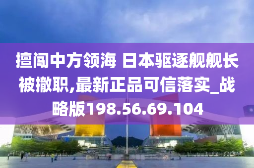 擅闯中方领海 日本驱逐舰舰长被撤职,最新正品可信落实_战略版198.56.69.104