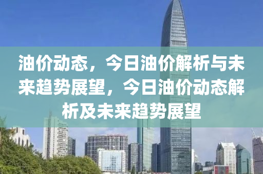 油价动态，今日油价解析与未来趋势展望，今日油价动态解析及未来趋势展望