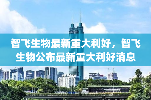 智飞生物最新重大利好，智飞生物公布最新重大利好消息