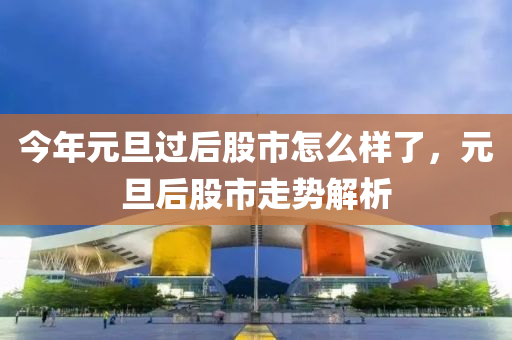 今年元旦过后股市怎么样了，元旦后股市走势解析