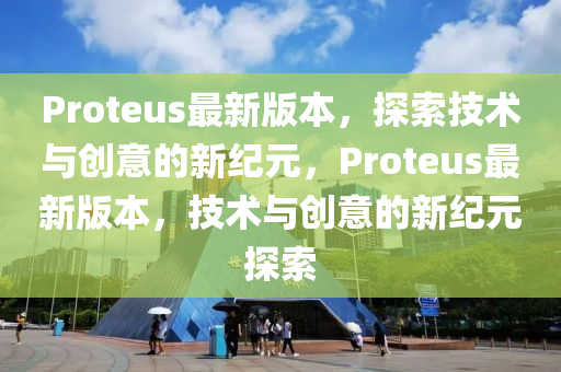 Proteus最新版本，探索技术与创意的新纪元，Proteus最新版本，技术与创意的新纪元探索