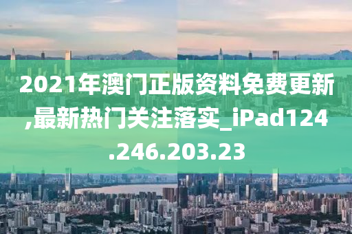 2021年澳门正版资料免费更新,最新热门关注落实_iPad124.246.203.23