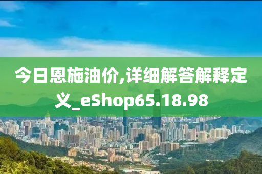 今日恩施油价,详细解答解释定义_eShop65.18.98