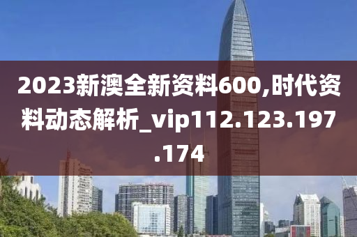 2023新澳全新资料600,时代资料动态解析_vip112.123.197.174