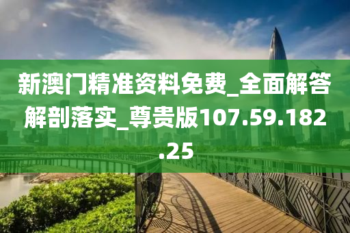 新澳门精准资料免费_全面解答解剖落实_尊贵版107.59.182.25