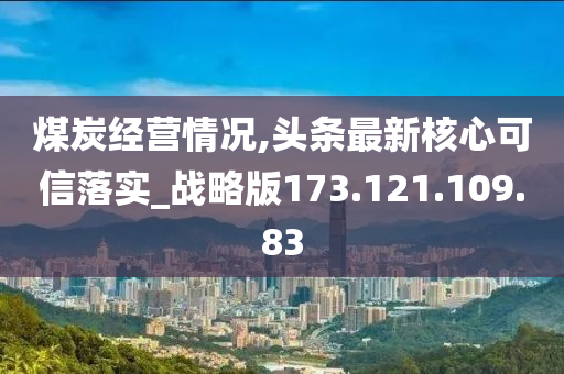 煤炭经营情况,头条最新核心可信落实_战略版173.121.109.83