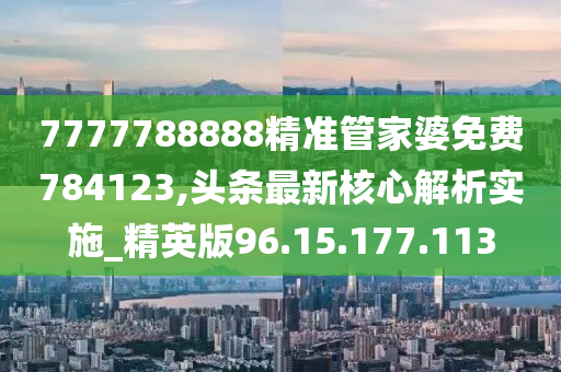 7777788888精准管家婆免费784123,头条最新核心解析实施_精英版96.15.177.113