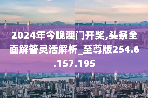 2024年今晚澳门开奖,头条全面解答灵活解析_至尊版254.6.157.195