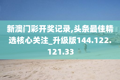 新澳门彩开奖记录,头条最佳精选核心关注_升级版144.122.121.33