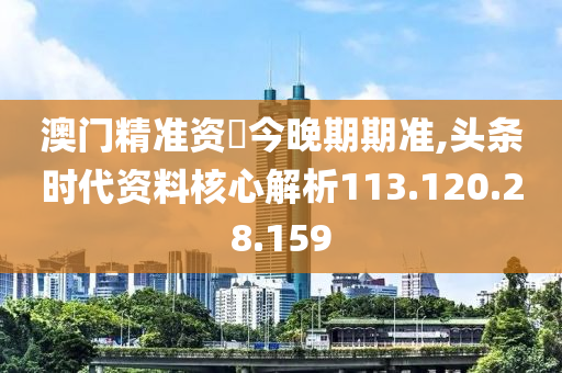 澳门精准资枓今晚期期准,头条时代资料核心解析113.120.28.159