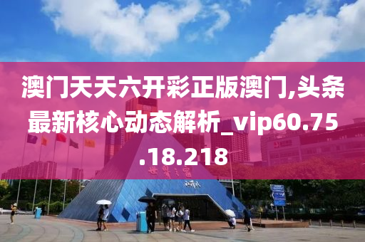 澳门天天六开彩正版澳门,头条最新核心动态解析_vip60.75.18.218