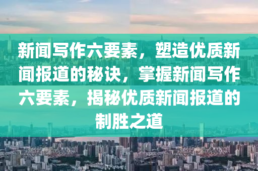 新闻写作六要素，塑造优质新闻报道的秘诀，掌握新闻写作六要素，揭秘优质新闻报道的制胜之道