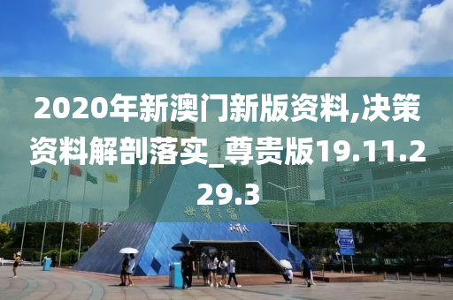 2020年新澳门新版资料,决策资料解剖落实_尊贵版19.11.229.3