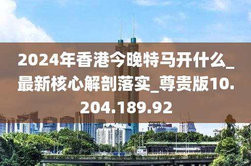 2024年香港今晚特马开什么_最新核心解剖落实_尊贵版10.204.189.92