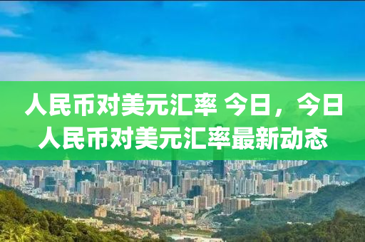 人民币对美元汇率 今日，今日人民币对美元汇率最新动态