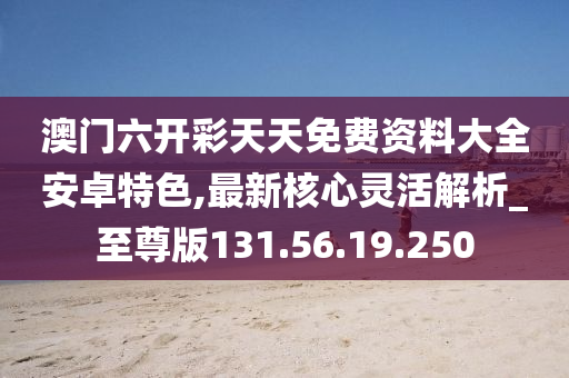 澳门六开彩天天免费资料大全安卓特色,最新核心灵活解析_至尊版131.56.19.250