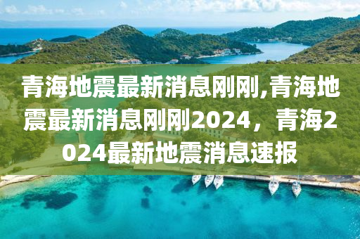 青海地震最新消息刚刚,青海地震最新消息刚刚2024，青海2024最新地震消息速报