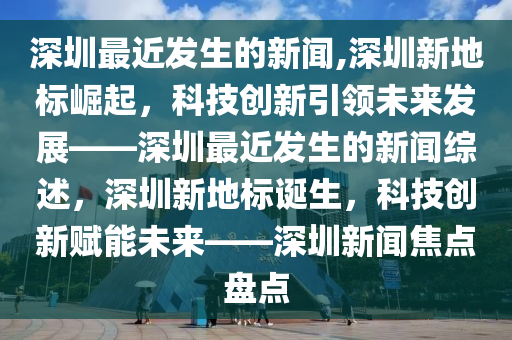 深圳最近发生的新闻,深圳新地标崛起，科技创新引领未来发展——深圳最近发生的新闻综述，深圳新地标诞生，科技创新赋能未来——深圳新闻焦点盘点