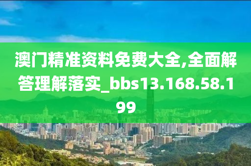 澳门精准资料免费大全,全面解答理解落实_bbs13.168.58.199