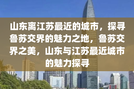 山东离江苏最近的城市，探寻鲁苏交界的魅力之地，鲁苏交界之美，山东与江苏最近城市的魅力探寻