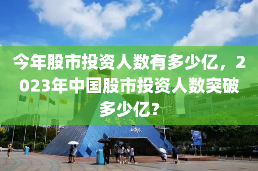 今年股市投资人数有多少亿，2023年中国股市投资人数突破多少亿？